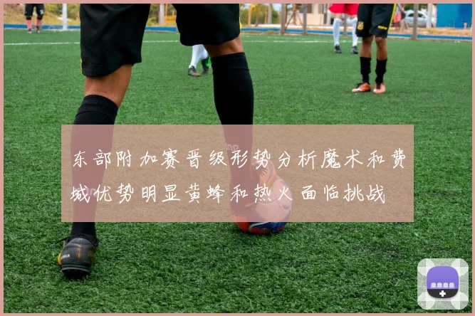 东部附加赛晋级形势分析魔术和费城优势明显黄蜂和热火面临挑战