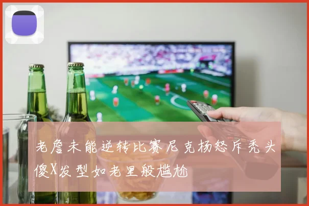 老詹未能逆转比赛尼克杨怒斥秃头傻X发型如老里般尴尬